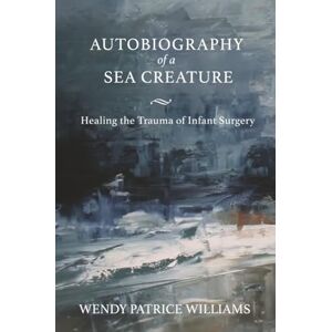 Williams, Wendy Autobiography of a Sea Creature: Healing the Trauma of Infant Surgery Williams, Wendy Autobiography of a Sea Creature: Healing the Trauma of Infant Surgery