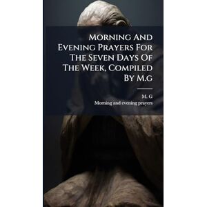 G, M Morning And Evening Prayers For The Seven Days Of The Week, Compiled By M.g G, M Morning And Evening Prayers For The Seven Days Of The Week, Compiled By M.g