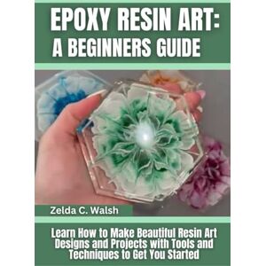 Walsh, Zelda C. Epoxy Resin Art: A Beginners Guide: Learn How to Make Beautiful Resin Art Designs and Projects with Tools and Techniques to Get You Started Walsh, Zelda C. Epoxy Resin Art: A Beginners Guide: Learn How to Make Beautiful Resin Art Designs and Projects with Tools and Techniques to Get You Started