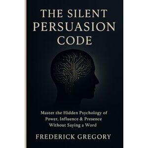 Gregory, Frederick The Silent Persuasion Code Influence Anyone Without Saying a Word: Master the Hidden Psychology of Power, Influence & Presence Without Saying a Word Gregory, Frederick The Silent Persuasion Code Influence Anyone Without Saying a Word: Master the Hidden Psychology of Power, Influence & Presence Without Saying a Word