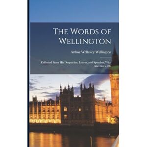 Wellington, Arthur Wellesley The Words of Wellington: Collected From His Despatches, Letters, and Speeches, With Anecdotes, Etc Wellington, Arthur Wellesley The Words of Wellington: Collected From His Despatches, Letters, and Speeches, With Anecdotes, Etc