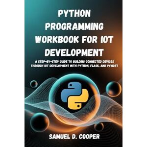 Cooper, Samuel D. Python programming Workbook for IoT Development: A Step-by-step Guide to Building Connected Devices through IoT Development with Python, Flask, and PyMQTT Cooper, Samuel D. Python programming Workbook for IoT Development: A Step-by-step Guide to Building Connected Devices through IoT Development with Python, Flask, and PyMQTT