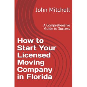 Mitchell JD, John How to Start Your Licensed Moving Company in Florida: A Comprehensive Guide to Success Mitchell JD, John How to Start Your Licensed Moving Company in Florida: A Comprehensive Guide to Success
