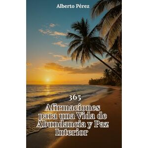 Pérez, Alberto 365 Afirmaciones para una vida de abundancia y paz: Una guía diaria para transformar tu mente, elevar tu energía y crear una vida alineada con tu verdadero poder interior Pérez, Alberto 365 Afirmaciones para una vida de abundancia y paz: Una guía diaria para transformar tu mente, elevar tu energía y crear una vida alineada con tu verdadero poder interior
