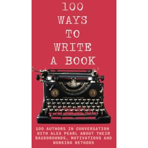 100 WAYS TO WRITE A BOOK: 100 AUTHORS IN CONVERSATION WITH ALEX PEARL ABOUT THEIR BACKGROUNDS, MOTIVATIONS AND WORKING METHODS 100 WAYS TO WRITE A BOOK: 100 AUTHORS IN CONVERSATION WITH ALEX PEARL ABOUT THEIR BACKGROUNDS, MOTIVATIONS AND WORKING METHODS