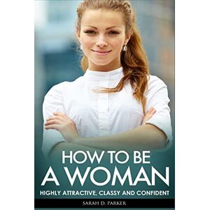 Parker, Sarah D. How To Be A Woman: Highly Attractive, Classy And Confident Parker, Sarah D. How To Be A Woman: Highly Attractive, Classy And Confident