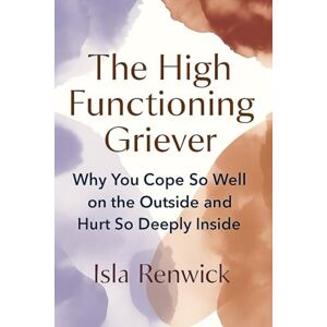 Renwick, Isla The High Functioning Griever: Why You Cope So Well on the Outside and Hurt So Deeply Inside Renwick, Isla The High Functioning Griever: Why You Cope So Well on the Outside and Hurt So Deeply Inside