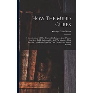 Butler, George Frank How The Mind Cures: A Consideration Of The Relationship Between Your Outside And Your Inside Individualities And The Influence They Exercise Upon Each Other For Your Physical And Mental Welfare Butler, George Frank How The Mind Cures: A Consideration Of The Relationship Between Your Outside And Your Inside Individualities And The Influence They Exercise Upon Each Other For Your Physical And Mental Welfare