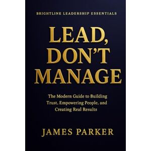Parker, James Lead, Don't Manage: How Real Leaders Create Trust, Safety, and Momentum Parker, James Lead, Don't Manage: How Real Leaders Create Trust, Safety, and Momentum