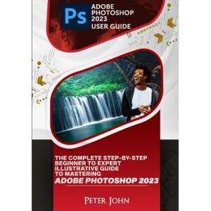 JOHN, PETER ADOBE PHOTOSHOP 2023 USER GUIDE: THE COMPLETE STEP-BY-STEP BEGINNER TO EXPERT ILLUSTRATIVE GUIDE TO MASTERING ADOBE PHOTOSHOP 2023 WITH UPDATED SHORTCUTS, TIPS & TRICKS JOHN, PETER ADOBE PHOTOSHOP 2023 USER GUIDE: THE COMPLETE STEP-BY-STEP BEGINNER TO EXPERT ILLUSTRATIVE GUIDE TO MASTERING ADOBE PHOTOSHOP 2023 WITH UPDATED SHORTCUTS, TIPS & TRICKS