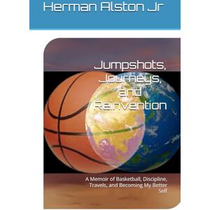 Alston Jr, Herman Jumpshots, Journeys, and Reinvention: A Memoir of Basketball, Discipline, Travels, and Becoming My Better Self Alston Jr, Herman Jumpshots, Journeys, and Reinvention: A Memoir of Basketball, Discipline, Travels, and Becoming My Better Self