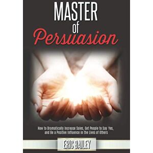 Bailey, Eric Master of Persuasion: How to Dramatically Increase Sales, Get People to Say Yes, and Be a Positive Influence in the Lives of Others Bailey, Eric Master of Persuasion: How to Dramatically Increase Sales, Get People to Say Yes, and Be a Positive Influence in the Lives of Others