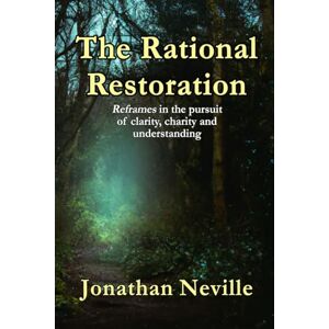 Neville, Jonathan The Rational Restoration: Reframes in the pursuit of clarity, charity and understanding Neville, Jonathan The Rational Restoration: Reframes in the pursuit of clarity, charity and understanding
