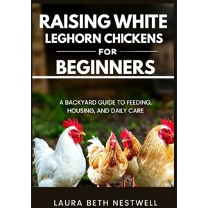 Nestwell, Laura Beth Raising White Leghorn Chickens for Beginners: A Backyard Guide to Feeding, Housing, and Daily Care Nestwell, Laura Beth Raising White Leghorn Chickens for Beginners: A Backyard Guide to Feeding, Housing, and Daily Care