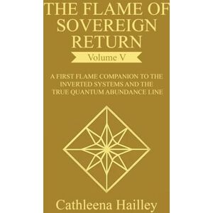 Hailley, Cathleena The Flame of Sovereign Return Volume V: The First Flame Companion to the Inverted Systems and the True Quantum Abundance Line Hailley, Cathleena The Flame of Sovereign Return Volume V: The First Flame Companion to the Inverted Systems and the True Quantum Abundance Line