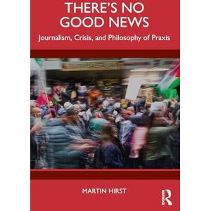 Hirst, Martin There's No Good News: Journalism, Crisis and Philosophy of Praxis Hirst, Martin There's No Good News: Journalism, Crisis and Philosophy of Praxis