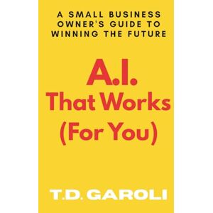 Garoli, T.D. A.I. That Works (For You): A Small Business Owner's Guide to Winning the Future Garoli, T.D. A.I. That Works (For You): A Small Business Owner's Guide to Winning the Future