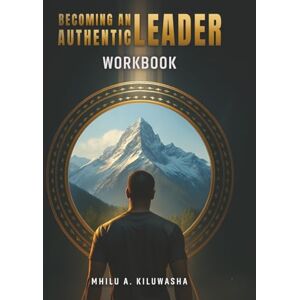 A. Kiluwasha, Mhilu Becoming an Authentic Leader: WorkBook A. Kiluwasha, Mhilu Becoming an Authentic Leader: WorkBook