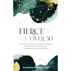 Feldman PhD, AnnMerle Fierce Over 50: Quit the Fight Against Aging, Leave Self-Care Behind, Empower Your Self-Healing Journey, and Become Who You Were Meant to Be Feldman PhD, AnnMerle Fierce Over 50: Quit the Fight Against Aging, Leave Self-Care Behind, Empower Your Self-Healing Journey, and Become Who You Were Meant to Be