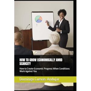Cuevas-Andujar, Domingo HOW TO GROW ECONOMICALLY AMID SCARCITY: How to Create Economic Progress When Conditions Work Against You Cuevas-Andujar, Domingo HOW TO GROW ECONOMICALLY AMID SCARCITY: How to Create Economic Progress When Conditions Work Against You