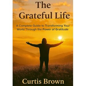 Brown, Curtis The Grateful Life: A Complete Guide to Transforming Your World Through the Power of Gratitude Brown, Curtis The Grateful Life: A Complete Guide to Transforming Your World Through the Power of Gratitude