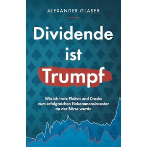 Glaser, Alexander Dividende ist Trumpf: Wie ich trotz Pleiten und Crashs zum erfolgreichen Einkommensinvestor an der Börse wurde Glaser, Alexander Dividende ist Trumpf: Wie ich trotz Pleiten und Crashs zum erfolgreichen Einkommensinvestor an der Börse wurde