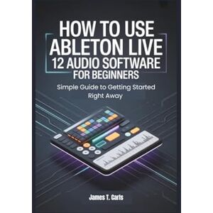 Carls, James T. How to Use Ableton Live 12 Audio Software for Beginners: Simple Guide to Getting Started Right Away Carls, James T. How to Use Ableton Live 12 Audio Software for Beginners: Simple Guide to Getting Started Right Away