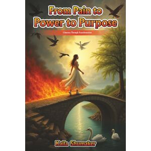 Shumaker, Kaila From Pain to Power to Purpose: A Journey Through Transformation Shumaker, Kaila From Pain to Power to Purpose: A Journey Through Transformation