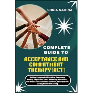 NADINA, SORIA COMPLETE GUIDE TO ACCEPTANCE AND COMMITMENT THERAPY (ACT): Building Psychological Flexibility, Overcoming Anxiety, Depression, Stress, Enhancing ... Techniques For Lasting Mental Well-Being NADINA, SORIA COMPLETE GUIDE TO ACCEPTANCE AND COMMITMENT THERAPY (ACT): Building Psychological Flexibility, Overcoming Anxiety, Depression, Stress, Enhancing ... Techniques For Lasting Mental Well-Being