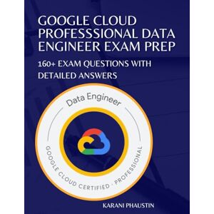 Phaustin, Karani Google Cloud Professional Data Engineer Exam Prep: 160+ Exam Questions with Detailed Answers Phaustin, Karani Google Cloud Professional Data Engineer Exam Prep: 160+ Exam Questions with Detailed Answers