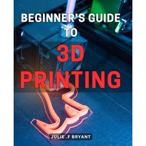 F Bryant, Julie . Beginner's Guide to 3D Printing: Master the Art of 3D Printing with this Comprehensive Beginner's Manual F Bryant, Julie . Beginner's Guide to 3D Printing: Master the Art of 3D Printing with this Comprehensive Beginner's Manual