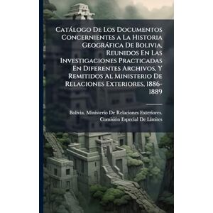 Catàlogo De Los Documentos Concernientes a La Historia Geogràfica De Bolivia, Reunidos En Las Investigaciones Practicadas En Diferentes Archivos, Y ... De Relaciones Exteriores, 1886-1889 Catàlogo De Los Documentos Concernientes a La Historia Geogràfica De Bolivia, Reunidos En Las Investigaciones Practicadas En Diferentes Archivos, Y ... De Relaciones Exteriores, 1886-1889