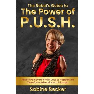 Becker The Rebel's Guide to The Power of P.U.S.H.: How to Persevere Until Success Happens to Transform Adversity Into Triumph Becker The Rebel's Guide to The Power of P.U.S.H.: How to Persevere Until Success Happens to Transform Adversity Into Triumph