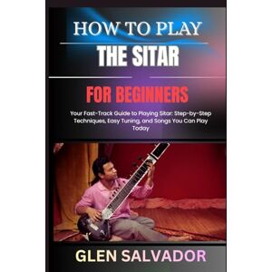 SALVADOR, GLEN HOW TO PLAY THE SITAR FOR BEGINNERS: Your Fast-Track Guide to Playing Sitar: Step-by-Step Techniques, Easy Tuning, and Songs You Can Play Today SALVADOR, GLEN HOW TO PLAY THE SITAR FOR BEGINNERS: Your Fast-Track Guide to Playing Sitar: Step-by-Step Techniques, Easy Tuning, and Songs You Can Play Today