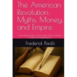 Pacilli, Mr. Frederick The American Revolution: Myths, Money, and Empire: How Empire, Elites, and Foreign Powers Shaped American Independence Pacilli, Mr. Frederick The American Revolution: Myths, Money, and Empire: How Empire, Elites, and Foreign Powers Shaped American Independence