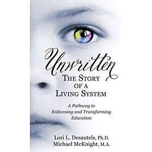 Desautels, Lori L. Unwritten: The Story of a Living System: A Pathway to Enlivening and Transforming Education Desautels, Lori L. Unwritten: The Story of a Living System: A Pathway to Enlivening and Transforming Education
