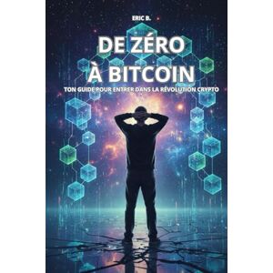 B., Eric DE ZERO A BITCOIN: Ton guide pour entrer dans la révolution crypto B., Eric DE ZERO A BITCOIN: Ton guide pour entrer dans la révolution crypto