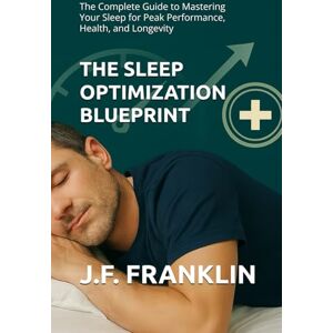 Franklin, J.F. THE SLEEP OPTIMIZATION BLUEPRINT: The Complete Guide to Mastering Your Sleep for Peak Performance, Health, and Longevity Franklin, J.F. THE SLEEP OPTIMIZATION BLUEPRINT: The Complete Guide to Mastering Your Sleep for Peak Performance, Health, and Longevity