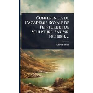 Fã(c)Libien, Andrã(c) Conferences de l'AcadÃ(c)mie Royale de Peinture et de Sculpture. Par Mr. Felibien, ... Fã(c)Libien, Andrã(c) Conferences de l'AcadÃ(c)mie Royale de Peinture et de Sculpture. Par Mr. Felibien, ...