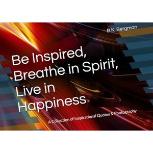 Bergman, B.K. Be Inspired, Breathe in Spirit, Live in Happiness: A Collection of Inspirational Quotes & Photography Bergman, B.K. Be Inspired, Breathe in Spirit, Live in Happiness: A Collection of Inspirational Quotes & Photography