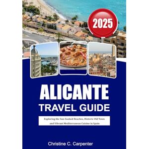C. Carpenter, Christine ALICANTE Travel Guide 2025: Exploring the Sun-Soaked Beaches, Historic Old Town and Vibrant Mediterranean Cuisine in Spain C. Carpenter, Christine ALICANTE Travel Guide 2025: Exploring the Sun-Soaked Beaches, Historic Old Town and Vibrant Mediterranean Cuisine in Spain