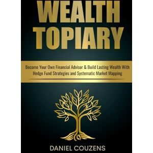 Couzens, Daniel Wealth Topiary: Become Your Own Financial Advisor & Build Lasting Wealth With Hedge Fund Strategies and Systematic Market Mapping Couzens, Daniel Wealth Topiary: Become Your Own Financial Advisor & Build Lasting Wealth With Hedge Fund Strategies and Systematic Market Mapping