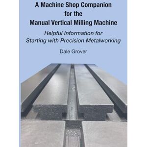 Grover, Dale A Machine Shop Companion for the Manual Vertical Milling Machine: Helpful Information for Starting with Precision Metalworking Grover, Dale A Machine Shop Companion for the Manual Vertical Milling Machine: Helpful Information for Starting with Precision Metalworking