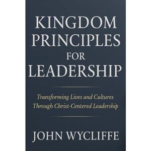 Wycliffe, John KINGDOM PRINCIPLES FOR LEADERSHIP: Transforming lives and cultures through Christ centered leadership Wycliffe, John KINGDOM PRINCIPLES FOR LEADERSHIP: Transforming lives and cultures through Christ centered leadership
