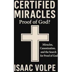 Volpe, Isaac CERTIFIED MIRACLES: Proof of God? Miracles, Canonization, and the Search for Proof of God: Can miracles serve as evidence of the existence of God? Volpe, Isaac CERTIFIED MIRACLES: Proof of God? Miracles, Canonization, and the Search for Proof of God: Can miracles serve as evidence of the existence of God?