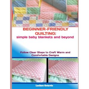 octavio, Leclerc BEGINNER-FRIENDLY QUILTING: SIMPLE BABY BLANKETS AND BEYOND: Follow Clear Steps to Craft Warm and Comfortable Designs octavio, Leclerc BEGINNER-FRIENDLY QUILTING: SIMPLE BABY BLANKETS AND BEYOND: Follow Clear Steps to Craft Warm and Comfortable Designs