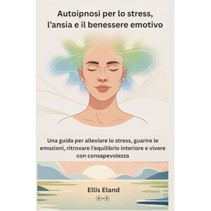 Eland, Ellis Autoipnosi per lo stress, l’ansia e il benessere emotivo: Una guida per alleviare lo stress, guarire le emozioni, ritrovare l’equilibrio interiore e vivere con consapevolezza Eland, Ellis Autoipnosi per lo stress, l’ansia e il benessere emotivo: Una guida per alleviare lo stress, guarire le emozioni, ritrovare l’equilibrio interiore e vivere con consapevolezza