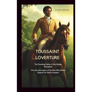 E.Sheldon, Elvin Toussaint Louverture: The Founding Father of the Haitian Revolution: The Life and Legacy of the Man Who Defied Empires for Haiti’s Freedom E.Sheldon, Elvin Toussaint Louverture: The Founding Father of the Haitian Revolution: The Life and Legacy of the Man Who Defied Empires for Haiti’s Freedom