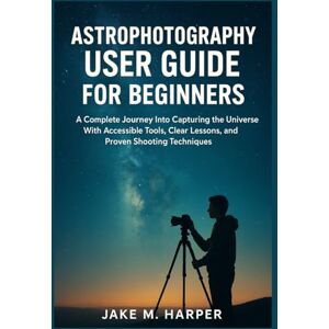 Harper, Jake M. ASTROPHOTOGRAPHY USER GUIDE FOR BEGINNERS: A Complete Journey Into Capturing the Universe With Accessible Tools, Clear Lessons, and Proven Shooting ... Guide Manual for Beginners and Seniors) Harper, Jake M. ASTROPHOTOGRAPHY USER GUIDE FOR BEGINNERS: A Complete Journey Into Capturing the Universe With Accessible Tools, Clear Lessons, and Proven Shooting ... Guide Manual for Beginners and Seniors)