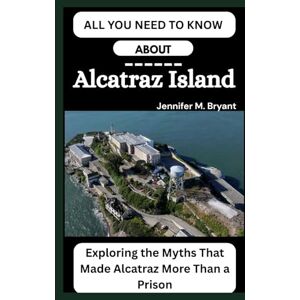 M. Bryant, Jennifer ALL YOU NEED TO KNOW ABOUT Alcatraz Island: Exploring the Myths That Made Alcatraz More Than a Prison M. Bryant, Jennifer ALL YOU NEED TO KNOW ABOUT Alcatraz Island: Exploring the Myths That Made Alcatraz More Than a Prison